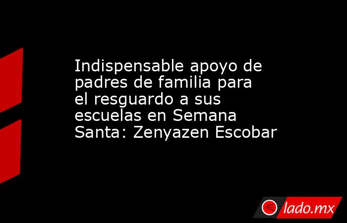 Indispensable apoyo de padres de familia para el resguardo a sus escuelas en Semana Santa: Zenyazen Escobar. Noticias en tiempo real