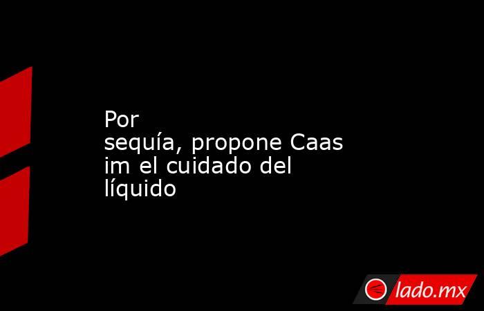 Por sequía, propone Caasim el cuidado del líquido. Noticias en tiempo real