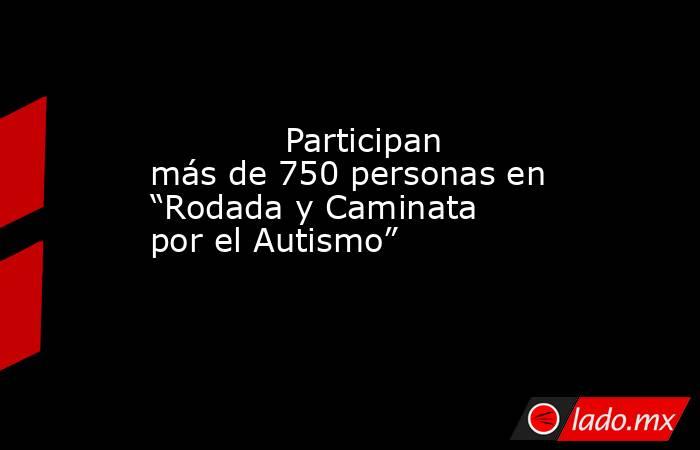             Participan más de 750 personas en “Rodada y Caminata por el Autismo”            . Noticias en tiempo real