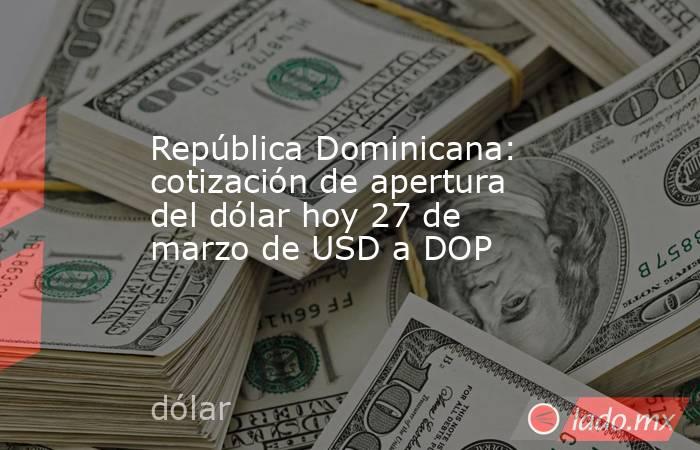 República Dominicana: cotización de apertura del dólar hoy 27 de marzo de USD a DOP. Noticias en tiempo real