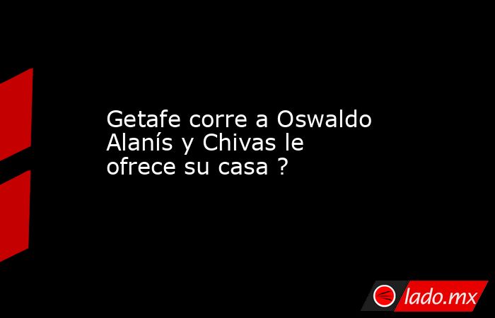 Getafe corre a Oswaldo Alanís y Chivas le ofrece su casa ?. Noticias en tiempo real