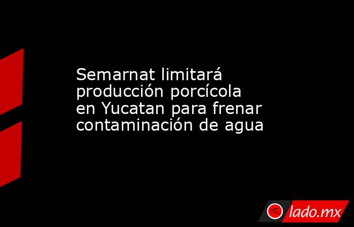 Semarnat limitará producción porcícola en Yucatan para frenar contaminación de agua. Noticias en tiempo real