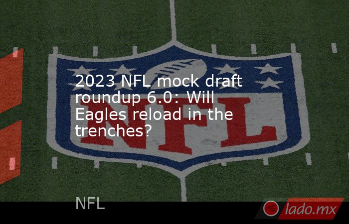 2023 NFL mock draft roundup 6.0: Will Eagles reload in the trenches?. Noticias en tiempo real