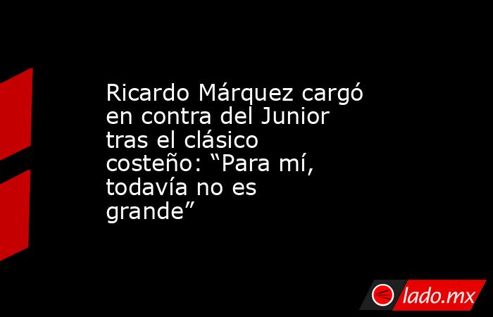 Ricardo Márquez cargó en contra del Junior tras el clásico costeño: “Para mí, todavía no es grande”. Noticias en tiempo real
