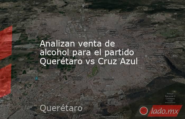 Analizan venta de alcohol para el partido Querétaro vs Cruz Azul. Noticias en tiempo real