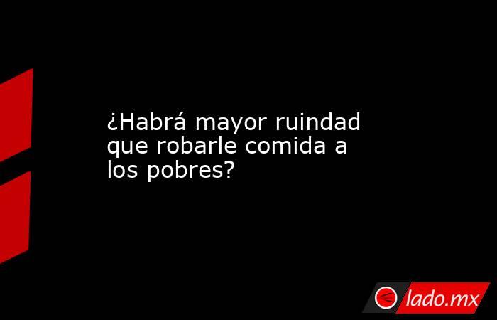 ¿Habrá mayor ruindad que robarle comida a los pobres?. Noticias en tiempo real