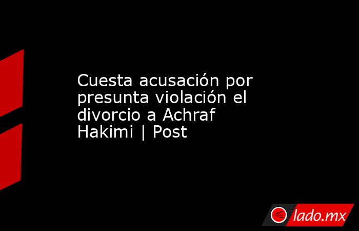 Cuesta acusación por presunta violación el divorcio a Achraf Hakimi | Post. Noticias en tiempo real