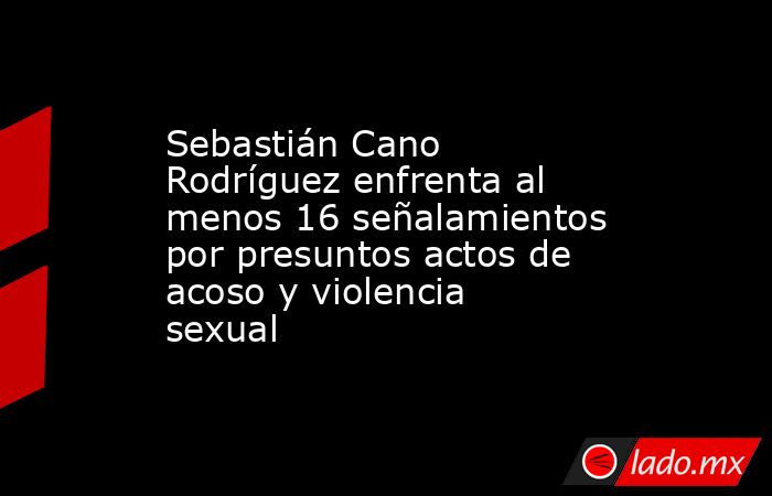 Sebastián Cano Rodríguez enfrenta al menos 16 señalamientos por presuntos actos de acoso y violencia sexual. Noticias en tiempo real