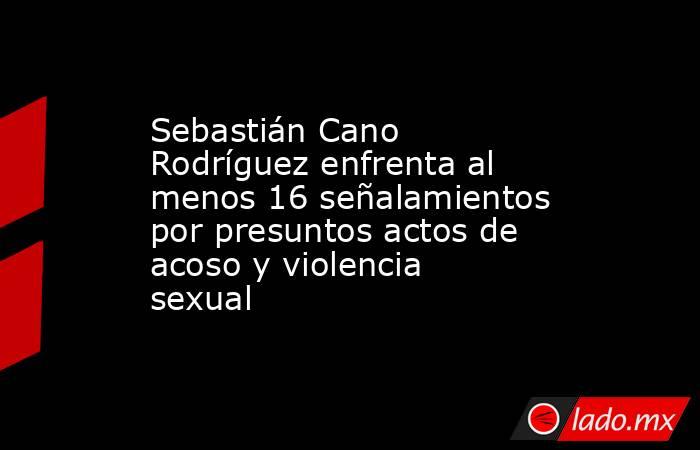 Sebastián Cano Rodríguez enfrenta al menos 16 señalamientos por presuntos actos de acoso y violencia sexual. Noticias en tiempo real