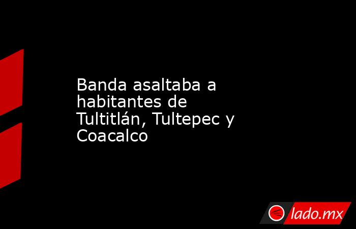 Banda asaltaba a habitantes de Tultitlán, Tultepec y Coacalco. Noticias en tiempo real