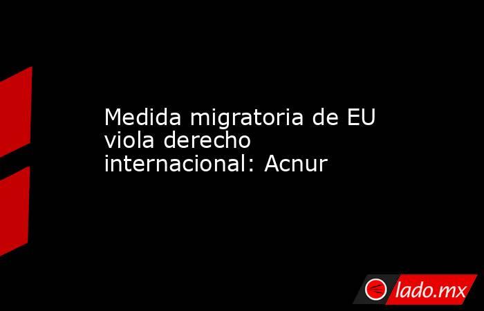 Medida migratoria de EU viola derecho internacional: Acnur. Noticias en tiempo real