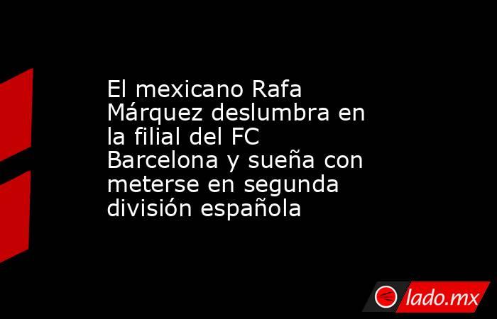 El mexicano Rafa Márquez deslumbra en la filial del FC Barcelona y sueña con meterse en segunda división española. Noticias en tiempo real