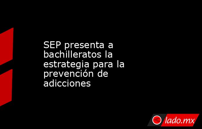 SEP presenta a bachilleratos la estrategia para la prevención de adicciones. Noticias en tiempo real