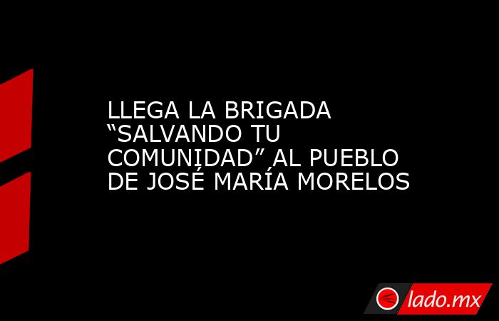 LLEGA LA BRIGADA “SALVANDO TU COMUNIDAD” AL PUEBLO DE JOSÉ MARÍA MORELOS. Noticias en tiempo real