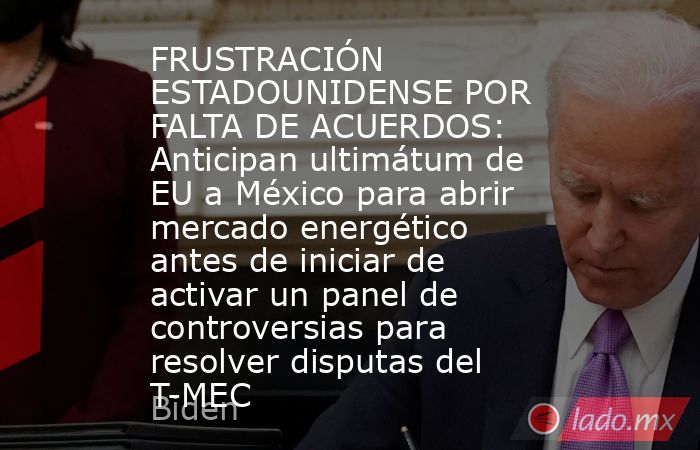 FRUSTRACIÓN ESTADOUNIDENSE POR FALTA DE ACUERDOS: Anticipan ultimátum de EU a México para abrir mercado energético antes de iniciar de activar un panel de controversias para resolver disputas del T-MEC. Noticias en tiempo real