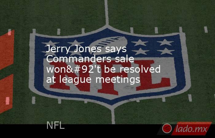 Jerry Jones says Commanders sale won\'t be resolved at league meetings. Noticias en tiempo real