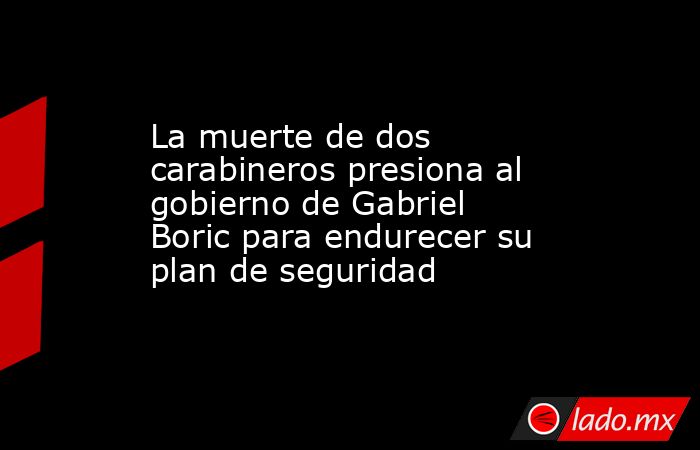 La muerte de dos carabineros presiona al gobierno de Gabriel Boric para endurecer su plan de seguridad. Noticias en tiempo real