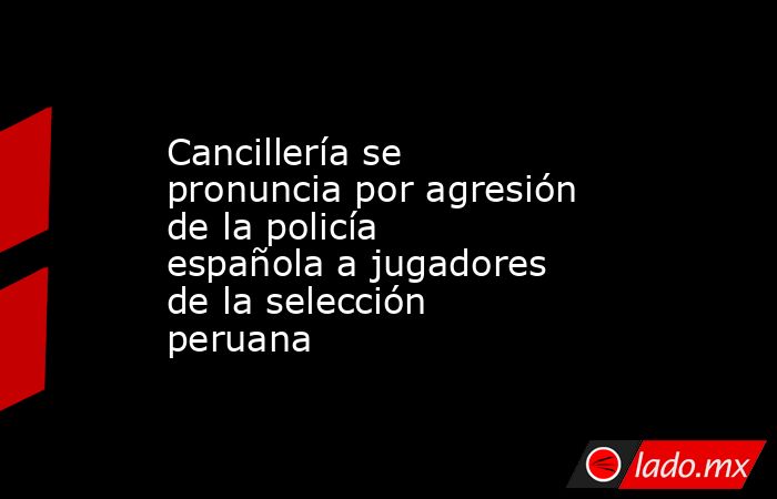 Cancillería se pronuncia por agresión de la policía española a jugadores de la selección peruana. Noticias en tiempo real