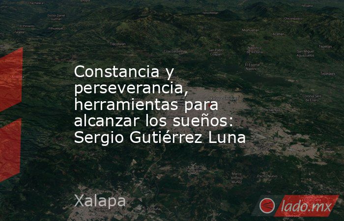 Constancia y perseverancia, herramientas para alcanzar los sueños: Sergio Gutiérrez Luna. Noticias en tiempo real