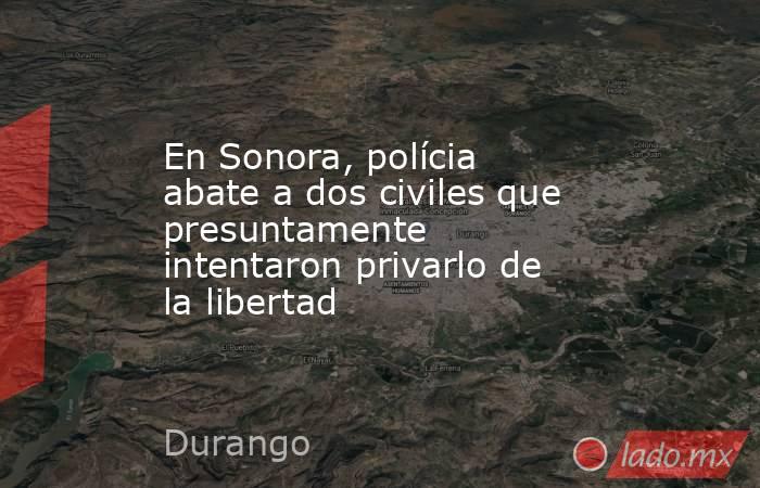 En Sonora, polícia abate a dos civiles que presuntamente intentaron privarlo de la libertad. Noticias en tiempo real