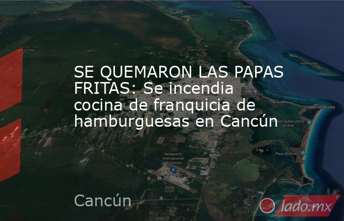 SE QUEMARON LAS PAPAS FRITAS: Se incendia cocina de franquicia de hamburguesas en Cancún. Noticias en tiempo real