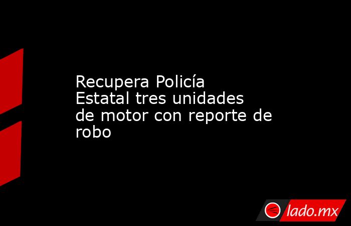 Recupera Policía Estatal tres unidades de motor con reporte de robo. Noticias en tiempo real
