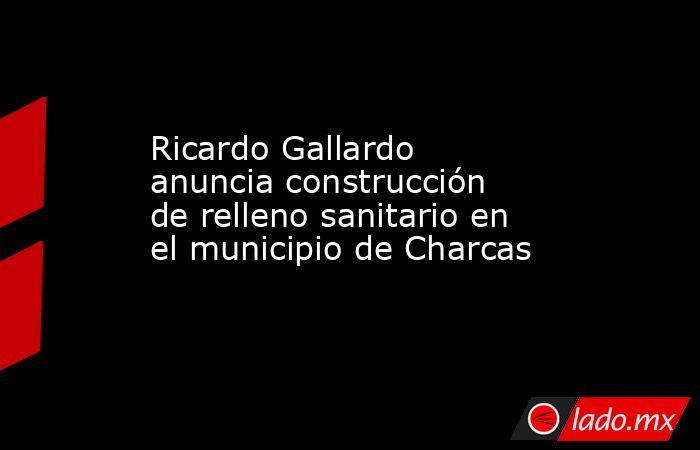 Ricardo Gallardo anuncia construcción de relleno sanitario en el municipio de Charcas. Noticias en tiempo real