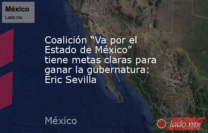 Coalición “Va por el Estado de México” tiene metas claras para ganar la gubernatura: Eric Sevilla. Noticias en tiempo real