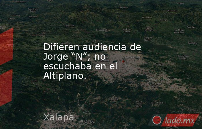 Difieren audiencia de Jorge “N”; no escuchaba en el Altiplano.. Noticias en tiempo real