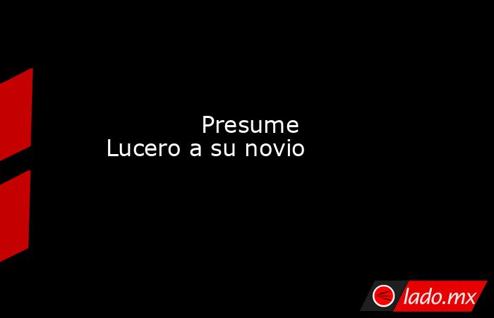             Presume Lucero a su novio            . Noticias en tiempo real