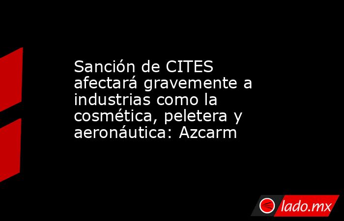 Sanción de CITES afectará gravemente a industrias como la cosmética, peletera y aeronáutica: Azcarm. Noticias en tiempo real