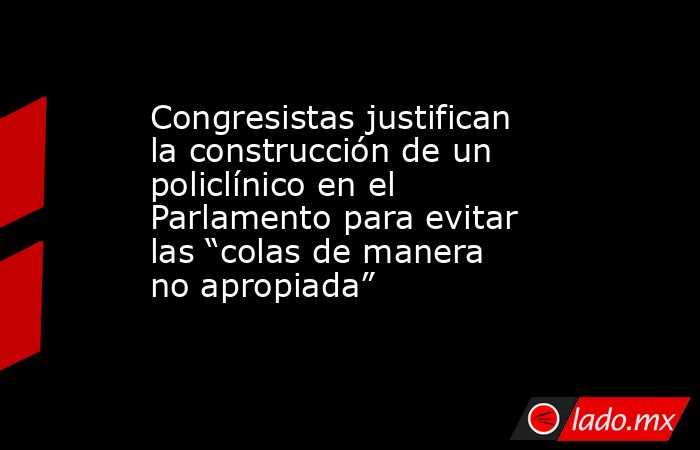 Congresistas justifican la construcción de un policlínico en el Parlamento para evitar las “colas de manera no apropiada”. Noticias en tiempo real