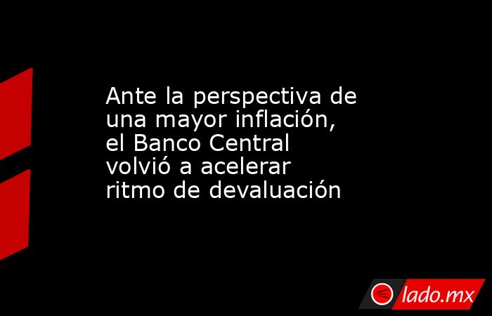 Ante la perspectiva de una mayor inflación, el Banco Central volvió a acelerar ritmo de devaluación. Noticias en tiempo real