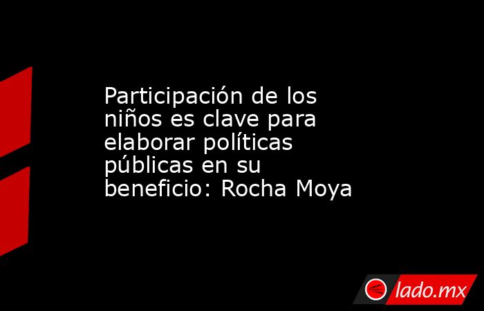 Participación de los niños es clave para elaborar políticas públicas en su beneficio: Rocha Moya. Noticias en tiempo real