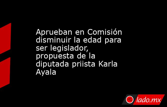 Aprueban en Comisión disminuir la edad para ser legislador, propuesta de la diputada priista Karla Ayala. Noticias en tiempo real