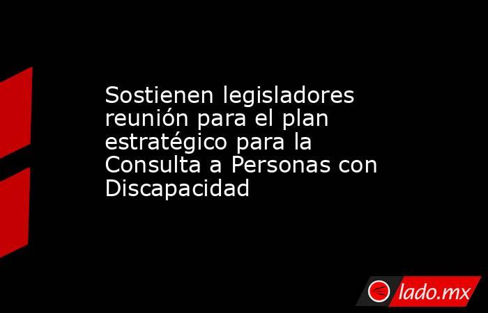 Sostienen legisladores reunión para el plan estratégico para la Consulta a Personas con Discapacidad. Noticias en tiempo real