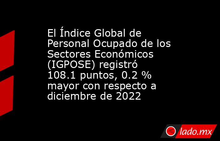 El Índice Global de Personal Ocupado de los Sectores Económicos (IGPOSE) registró 108.1 puntos, 0.2 % mayor con respecto a diciembre de 2022. Noticias en tiempo real