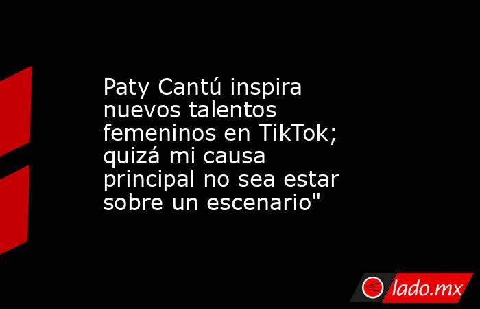 Paty Cantú inspira nuevos talentos femeninos en TikTok; quizá mi causa principal no sea estar sobre un escenario