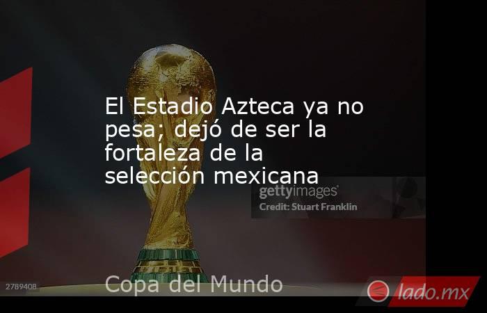 El Estadio Azteca ya no pesa; dejó de ser la fortaleza de la selección mexicana. Noticias en tiempo real