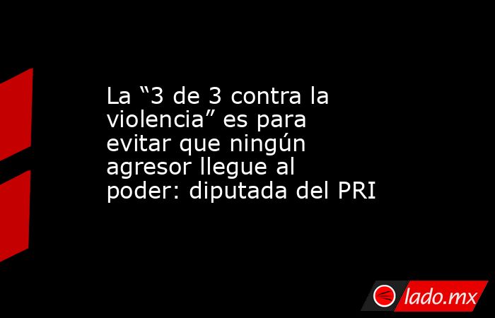 La “3 de 3 contra la violencia” es para evitar que ningún agresor llegue al poder: diputada del PRI. Noticias en tiempo real