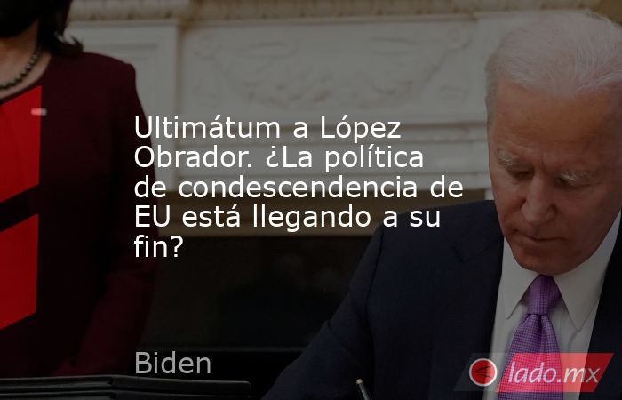 Ultimátum a López Obrador. ¿La política de condescendencia de EU está llegando a su fin?. Noticias en tiempo real