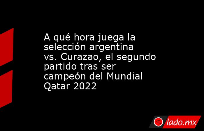 A qué hora juega la selección argentina vs. Curazao, el segundo partido tras ser campeón del Mundial Qatar 2022. Noticias en tiempo real