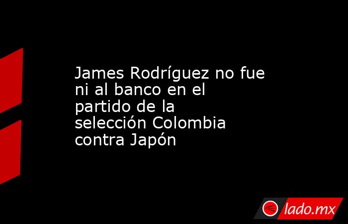 James Rodríguez no fue ni al banco en el partido de la selección Colombia contra Japón. Noticias en tiempo real