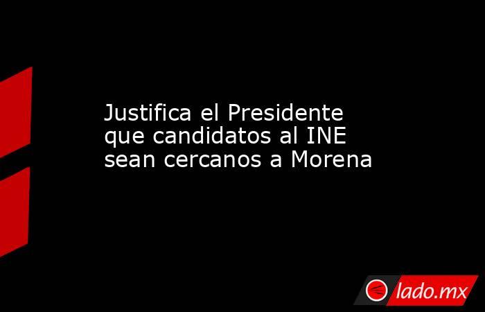 Justifica el Presidente que candidatos al INE sean cercanos a Morena. Noticias en tiempo real