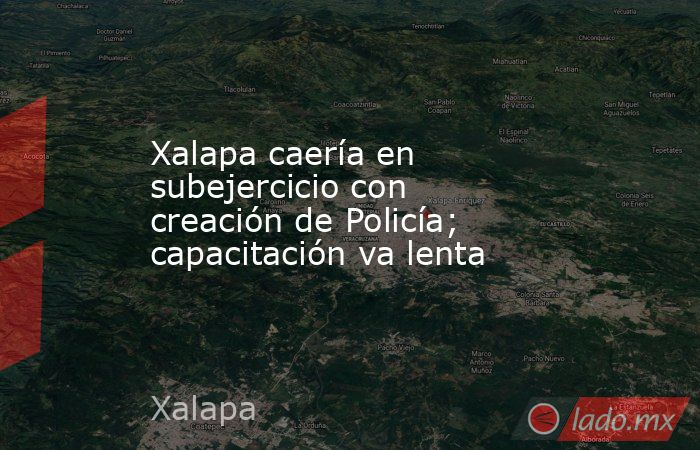Xalapa caería en subejercicio con creación de Policía; capacitación va lenta. Noticias en tiempo real