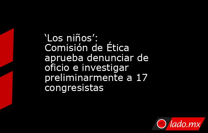 ‘Los niños’: Comisión de Ética aprueba denunciar de oficio e investigar preliminarmente a 17 congresistas . Noticias en tiempo real