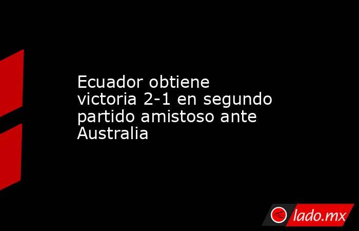 Ecuador obtiene victoria 2-1 en segundo partido amistoso ante Australia. Noticias en tiempo real