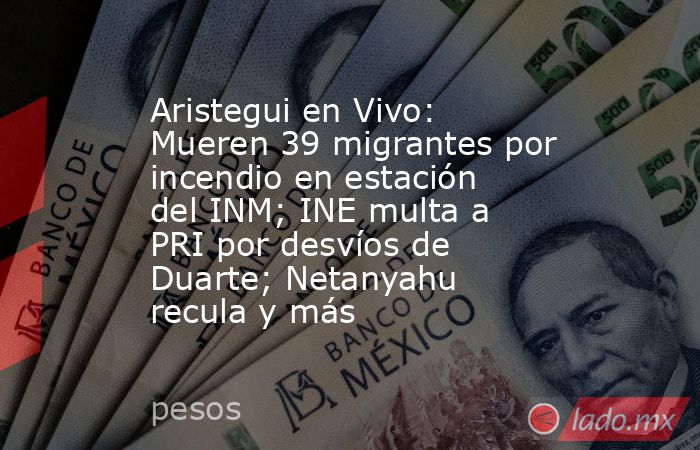 Aristegui en Vivo: Mueren 39 migrantes por incendio en estación del INM; INE multa a PRI por desvíos de Duarte; Netanyahu recula y más. Noticias en tiempo real