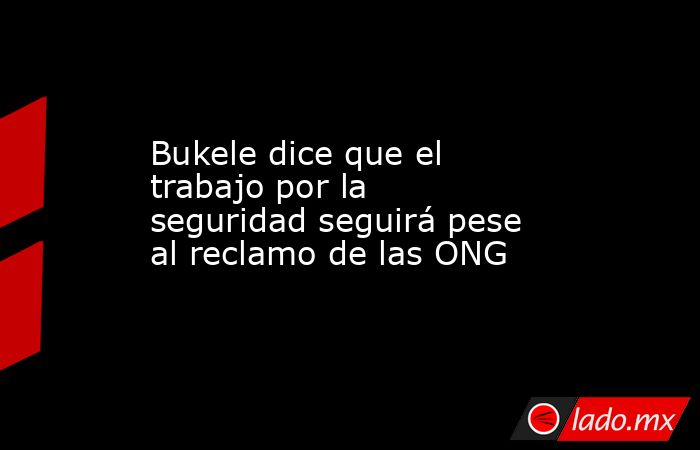 Bukele dice que el trabajo por la seguridad seguirá pese al reclamo de las ONG. Noticias en tiempo real