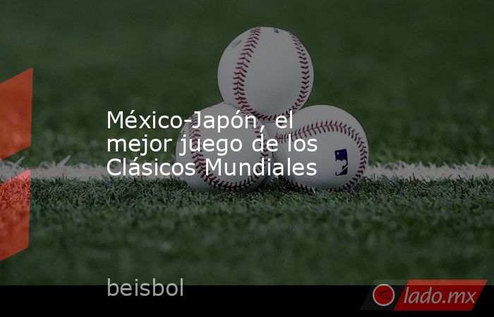 México-Japón, el mejor juego de los Clásicos Mundiales. Noticias en tiempo real